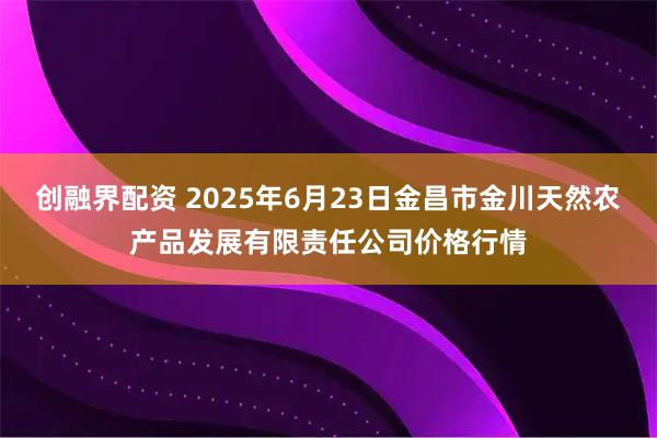 创融界配资 2025年6月23日金昌市金川天然农产品发展有限责任公司价格行情