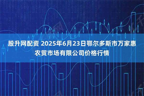 股升网配资 2025年6月23日鄂尔多斯市万家惠农贸市场有限公司价格行情
