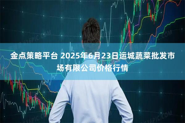 金点策略平台 2025年6月23日运城蔬菜批发市场有限公司价格行情