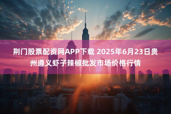 荆门股票配资网APP下载 2025年6月23日贵州遵义虾子辣椒批发市场价格行情