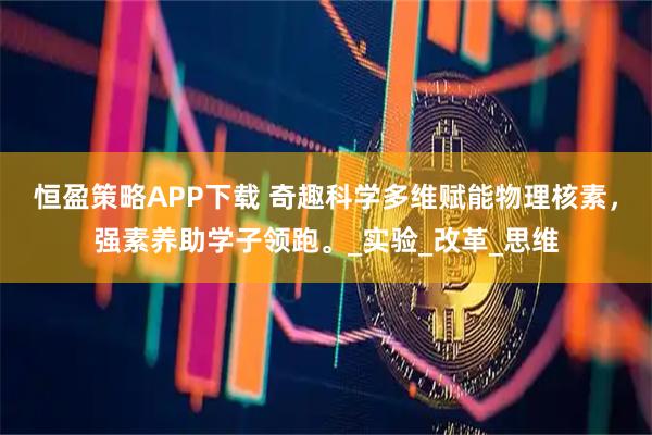 恒盈策略APP下载 奇趣科学多维赋能物理核素，强素养助学子领跑。_实验_改革_思维