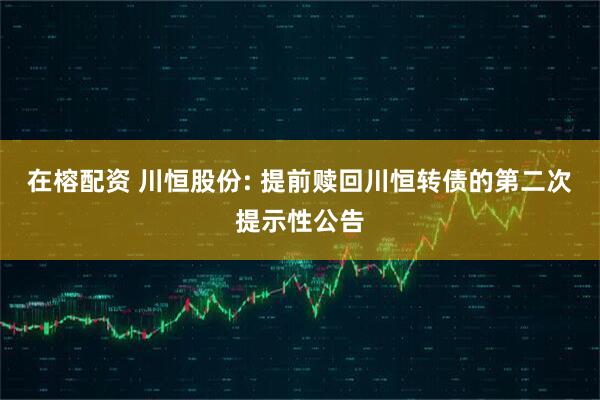 在榕配资 川恒股份: 提前赎回川恒转债的第二次提示性公告