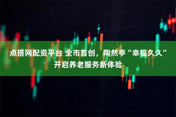 点搭网配资平台 全市首创，陶然亭“幸福久久”开启养老服务新体验