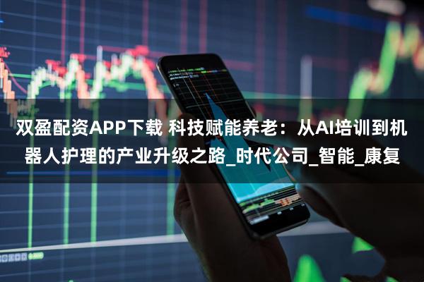 双盈配资APP下载 科技赋能养老：从AI培训到机器人护理的产业升级之路_时代公司_智能_康复