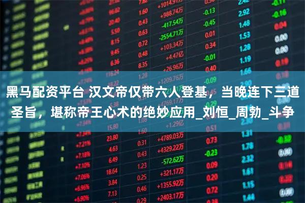 黑马配资平台 汉文帝仅带六人登基，当晚连下三道圣旨，堪称帝王心术的绝妙应用_刘恒_周勃_斗争