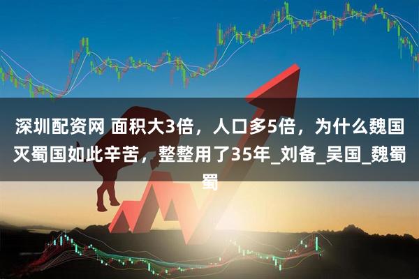 深圳配资网 面积大3倍，人口多5倍，为什么魏国灭蜀国如此辛苦，整整用了35年_刘备_吴国_魏蜀