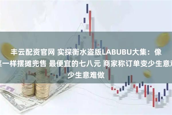 丰云配资官网 实探衡水盗版LABUBU大集：像卖菜一样摆摊兜售 最便宜的七八元 商家称订单变少生意难做