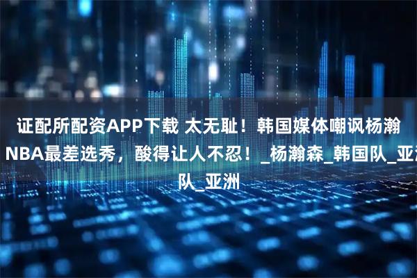 证配所配资APP下载 太无耻！韩国媒体嘲讽杨瀚，NBA最差选秀，酸得让人不忍！_杨瀚森_韩国队_亚洲