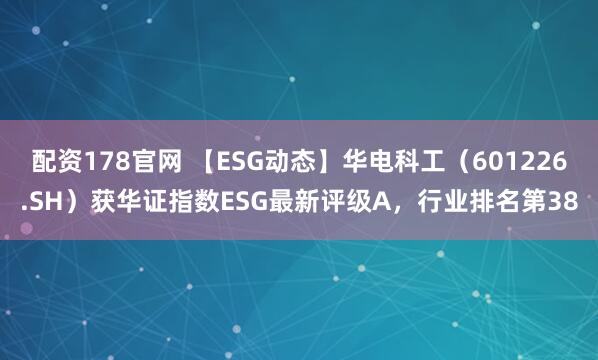 配资178官网 【ESG动态】华电科工（601226.SH）获华证指数ESG最新评级A，行业排名第38