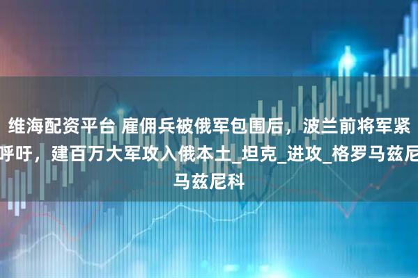 维海配资平台 雇佣兵被俄军包围后，波兰前将军紧急呼吁，建百万大军攻入俄本土_坦克_进攻_格罗马兹尼科