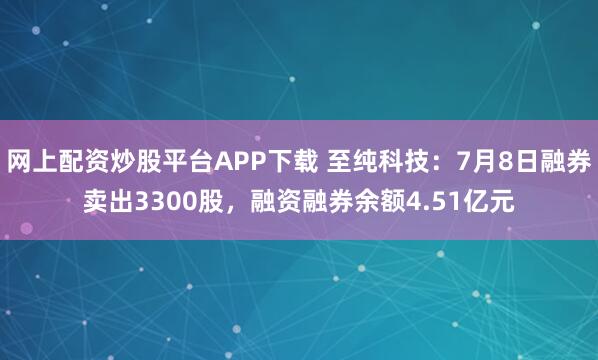 网上配资炒股平台APP下载 至纯科技：7月8日融券卖出3300股，融资融券余额4.51亿元