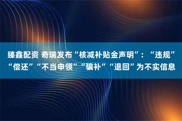 臻鑫配资 奇瑞发布“核减补贴金声明”：“违规”“偿还”“不当申领”“骗补”“退回”为不实信息