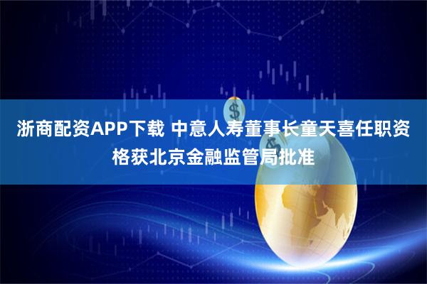 浙商配资APP下载 中意人寿董事长童天喜任职资格获北京金融监管局批准