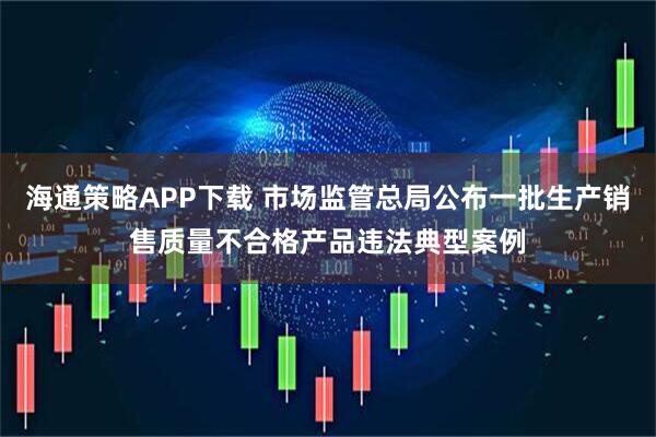 海通策略APP下载 市场监管总局公布一批生产销售质量不合格产品违法典型案例