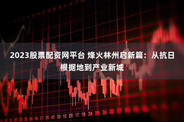2023股票配资网平台 烽火林州启新篇：从抗日根据地到产业新城