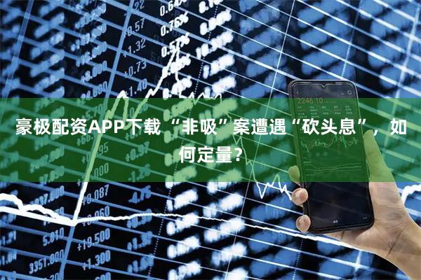 豪极配资APP下载 “非吸”案遭遇“砍头息”，如何定量？