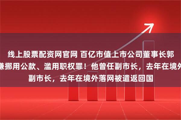 线上股票配资网官网 百亿市值上市公司董事长郭柏春被刑拘，涉嫌挪用公款、滥用职权罪！他曾任副市长，去年在境外落网被遣返回国