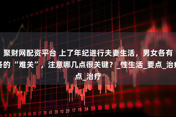 聚财网配资平台 上了年纪进行夫妻生活，男女各有各的 “难关”，注意哪几点很关键？_性生活_要点_治疗