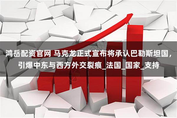 鸿岳配资官网 马克龙正式宣布将承认巴勒斯坦国，引爆中东与西方外交裂痕_法国_国家_支持