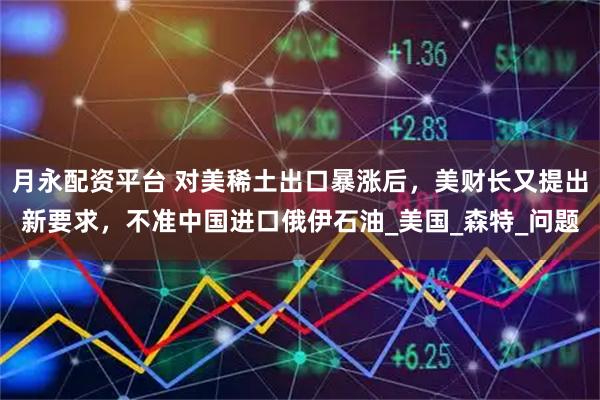 月永配资平台 对美稀土出口暴涨后，美财长又提出新要求，不准中国进口俄伊石油_美国_森特_问题