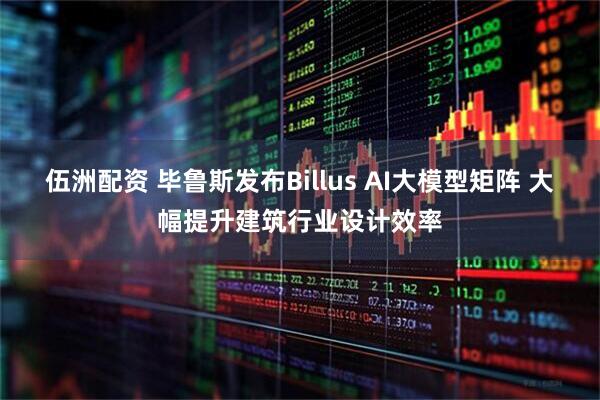 伍洲配资 毕鲁斯发布Billus AI大模型矩阵 大幅提升建筑行业设计效率
