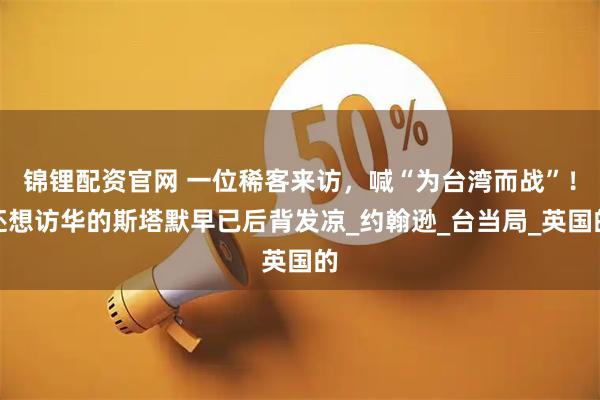 锦锂配资官网 一位稀客来访，喊“为台湾而战”！还想访华的斯塔默早已后背发凉_约翰逊_台当局_英国的