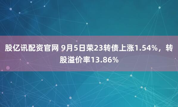 股亿讯配资官网 9月5日荣23转债上涨1.54%，转股溢价率13.86%