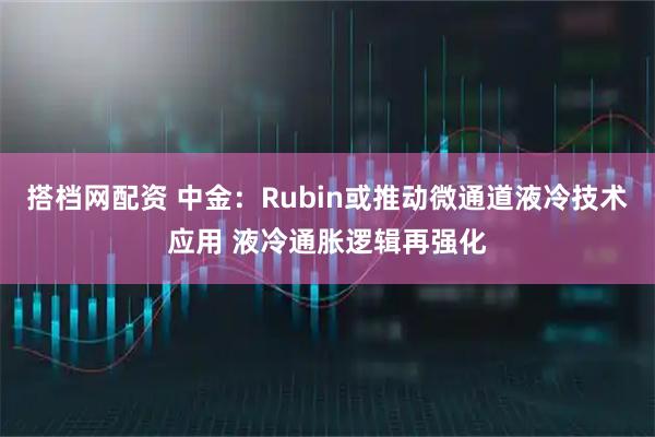 搭档网配资 中金：Rubin或推动微通道液冷技术应用 液冷通胀逻辑再强化