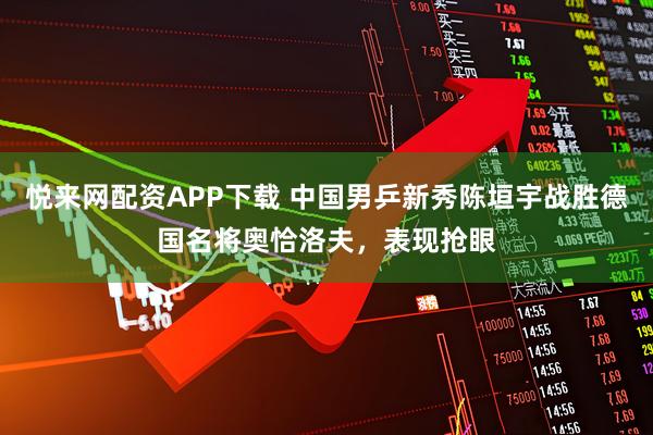 悦来网配资APP下载 中国男乒新秀陈垣宇战胜德国名将奥恰洛夫，表现抢眼