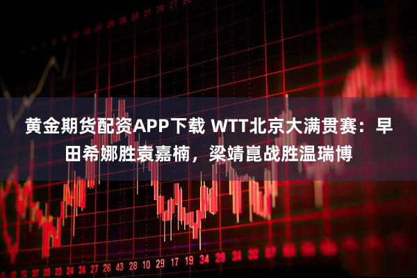 黄金期货配资APP下载 WTT北京大满贯赛：早田希娜胜袁嘉楠，梁靖崑战胜温瑞博
