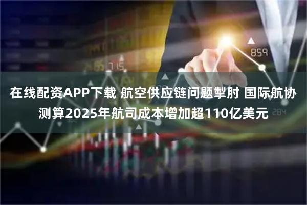 在线配资APP下载 航空供应链问题掣肘 国际航协测算2025年航司成本增加超110亿美元