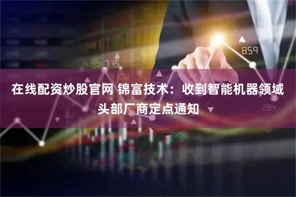 在线配资炒股官网 锦富技术：收到智能机器领域头部厂商定点通知