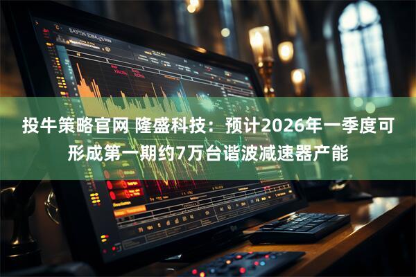 投牛策略官网 隆盛科技：预计2026年一季度可形成第一期约7万台谐波减速器产能