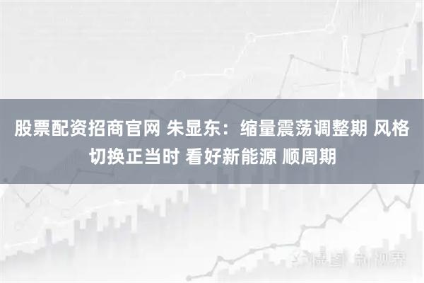 股票配资招商官网 朱显东：缩量震荡调整期 风格切换正当时 看好新能源 顺周期