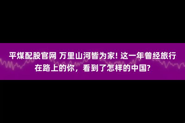 平煤配股官网 万里山河皆为家! 这一年曾经旅行在路上的你，看到了怎样的中国?