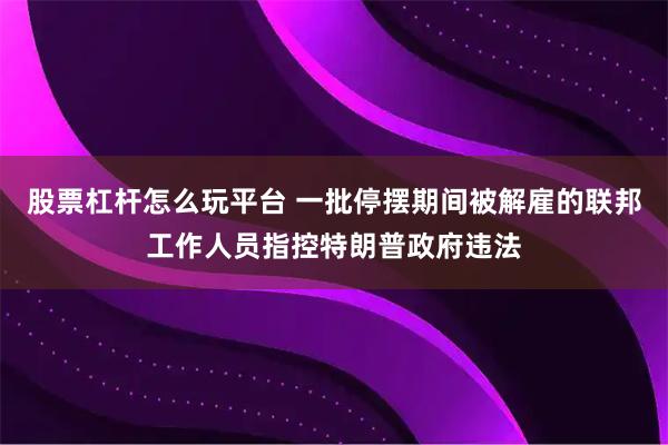 股票杠杆怎么玩平台 一批停摆期间被解雇的联邦工作人员指控特朗普政府违法