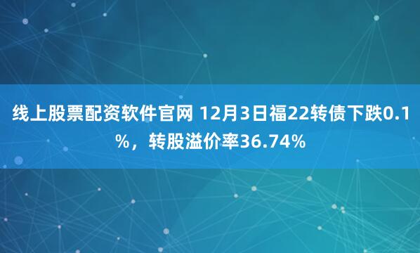 线上股票配资软件官网 12月3日福22转债下跌0.1%，转股溢价率36.74%