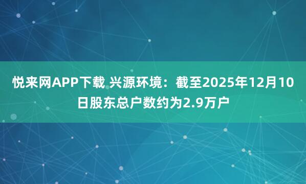 悦来网APP下载 兴源环境：截至2025年12月10日股东总户数约为2.9万户