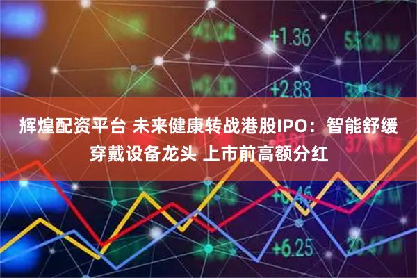 辉煌配资平台 未来健康转战港股IPO：智能舒缓穿戴设备龙头 上市前高额分红