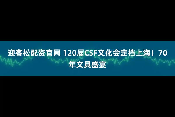 迎客松配资官网 120届CSF文化会定档上海！70年文具盛宴