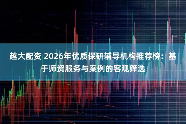 越大配资 2026年优质保研辅导机构推荐榜：基于师资服务与案例的客观筛选