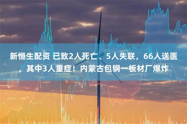 新恒生配资 已致2人死亡、5人失联，66人送医，其中3人重症！内蒙古包钢一板材厂爆炸
