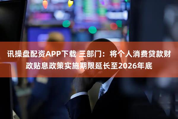 讯操盘配资APP下载 三部门：将个人消费贷款财政贴息政策实施期限延长至2026年底