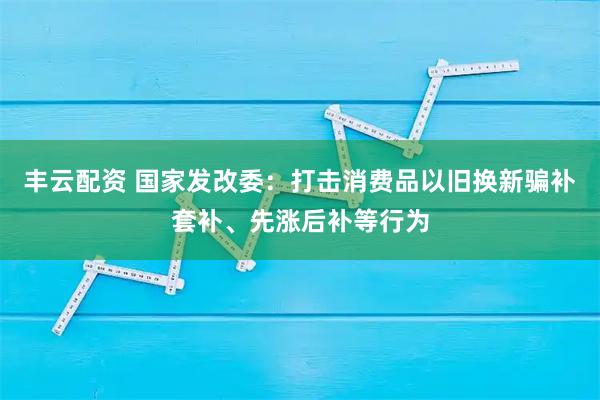 丰云配资 国家发改委：打击消费品以旧换新骗补套补、先涨后补等行为
