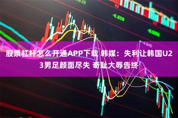 股票杠杆怎么开通APP下载 韩媒：失利让韩国U23男足颜面尽失 奇耻大辱告终