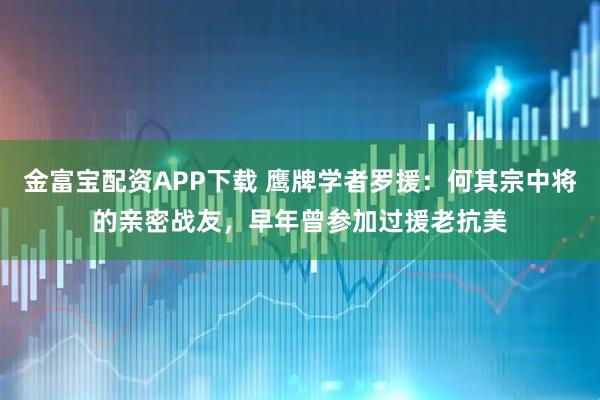 金富宝配资APP下载 鹰牌学者罗援：何其宗中将的亲密战友，早年曾参加过援老抗美