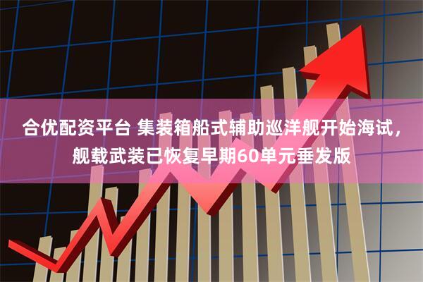 合优配资平台 集装箱船式辅助巡洋舰开始海试，舰载武装已恢复早期60单元垂发版