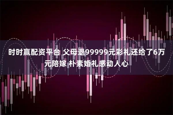 时时赢配资平台 父母退99999元彩礼还给了6万元陪嫁 朴素婚礼感动人心