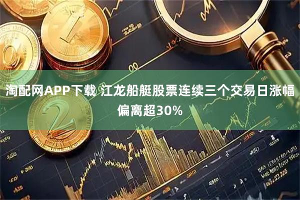 淘配网APP下载 江龙船艇股票连续三个交易日涨幅偏离超30%