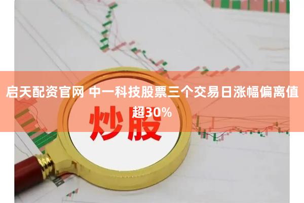 启天配资官网 中一科技股票三个交易日涨幅偏离值超30%